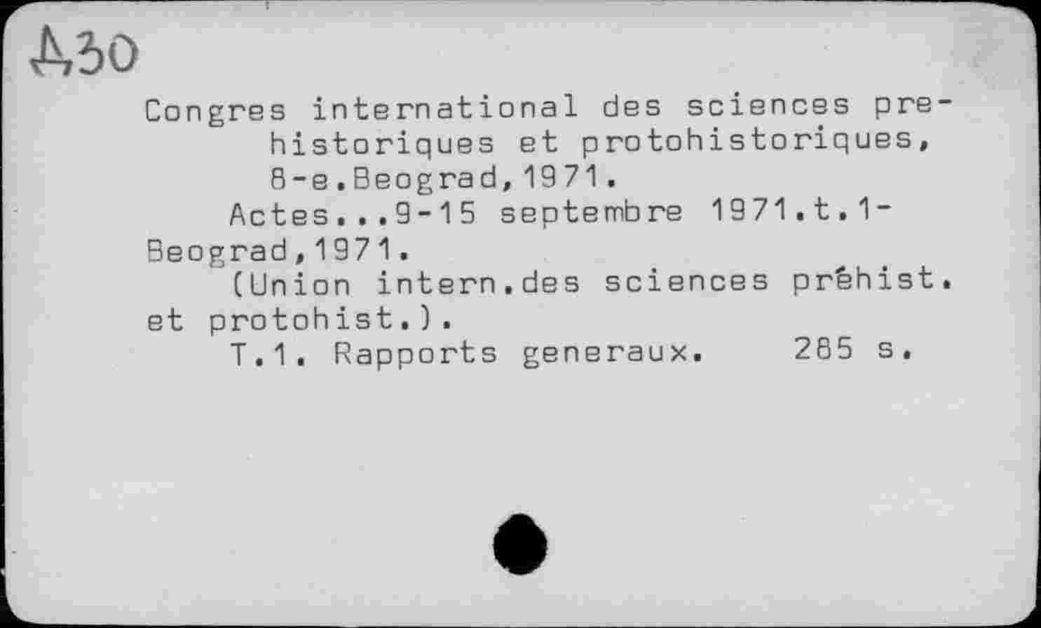 ﻿Mo
Congres international des sciences préhistoriques et protohistoriques, 8-e.Beograd,1971 .
Actes...9-15 septembre 1971.t.1-Beograd,1971.
(Union intern.des sciences prfehist. et protohist.).
T.1. Rapports generaux. 265 s.